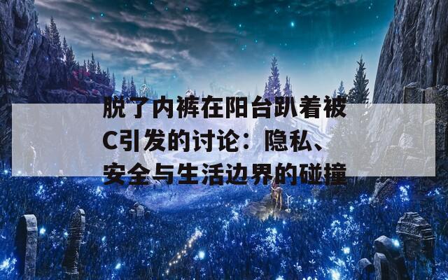脱了内裤在阳台趴着被C引发的讨论：隐私、安全与生活边界的碰撞