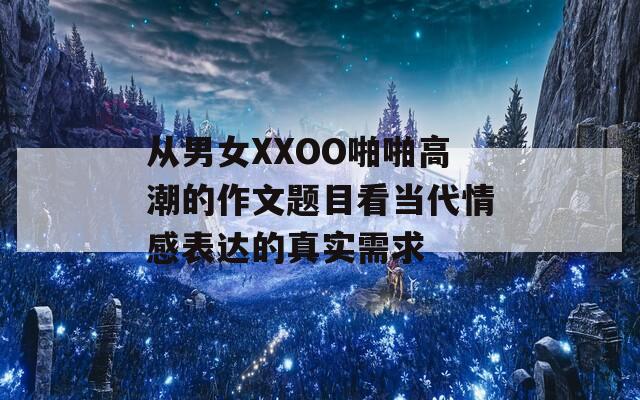 从男女XXOO啪啪高潮的作文题目看当代情感表达的真实需求