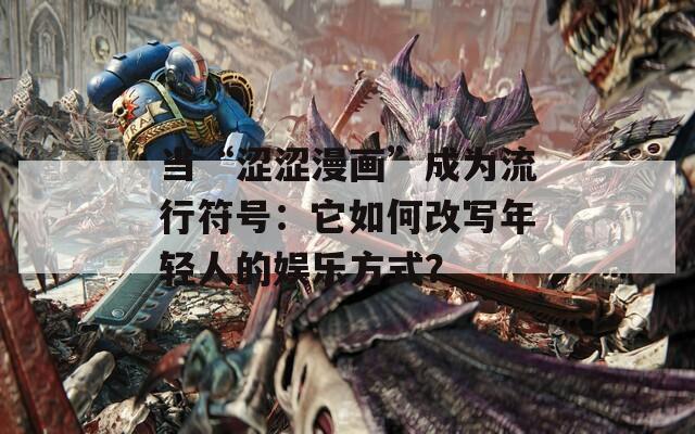 当“涩涩漫画”成为流行符号：它如何改写年轻人的娱乐方式？