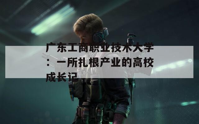 广东工商职业技术大学：一所扎根产业的高校成长记