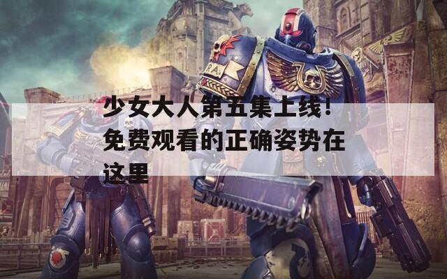 少女大人第五集上线！免费观看的正确姿势在这里