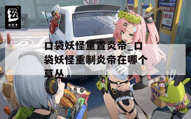 口袋妖怪重置炎帝_口袋妖怪重制炎帝在哪个草丛
