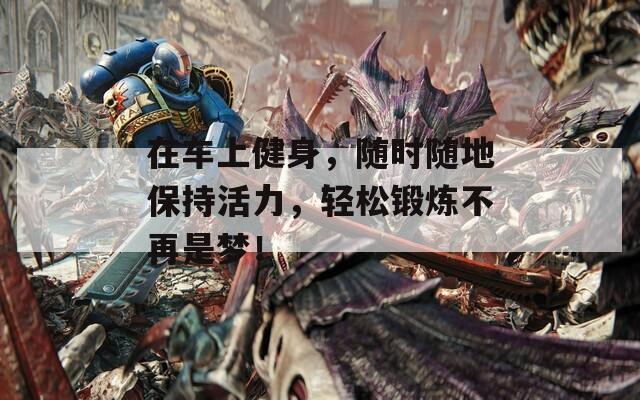 在车上健身，随时随地保持活力，轻松锻炼不再是梦！  第1张