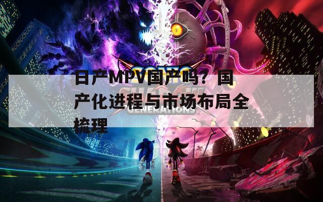 日产MPV国产吗？国产化进程与市场布局全梳理