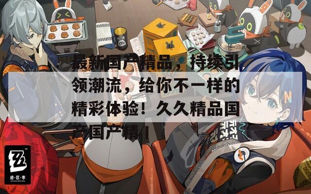 最新国产精品，持续引领潮流，给你不一样的精彩体验！久久精品国产国产精丨
