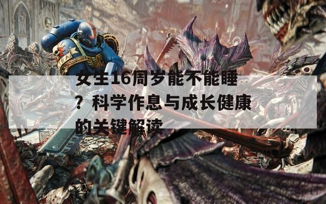 女生16周岁能不能睡？科学作息与成长健康的关键解读  第1张