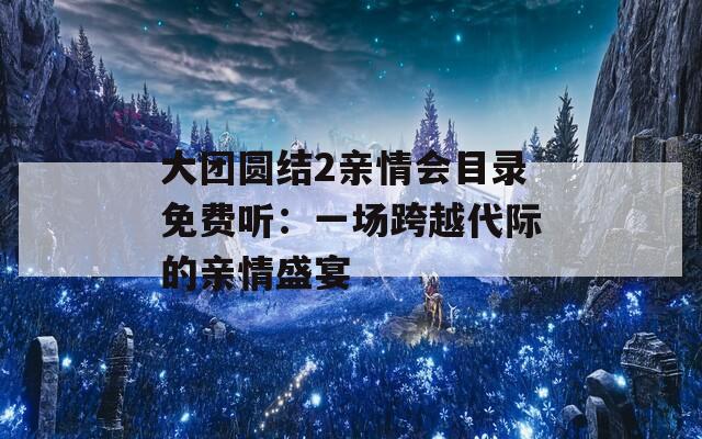 大团圆结2亲情会目录免费听：一场跨越代际的亲情盛宴