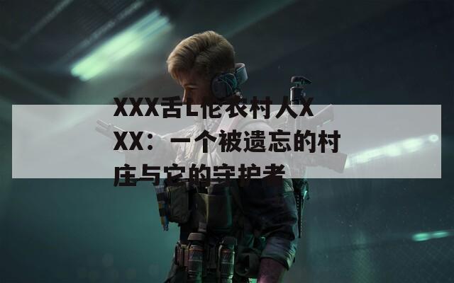 XXX舌L伦农村人XXX：一个被遗忘的村庄与它的守护者  第1张