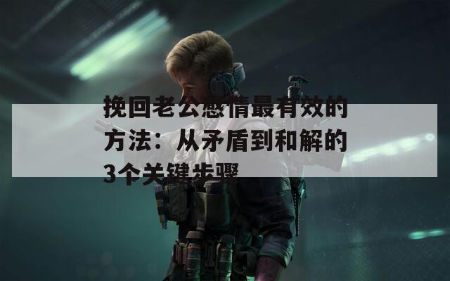 挽回老公感情最有效的方法：从矛盾到和解的3个关键步骤