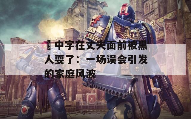 巜中字在丈夫面前被黑人耍了：一场误会引发的家庭风波