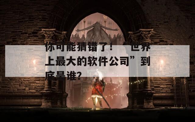 你可能猜错了！“世界上最大的软件公司”到底是谁？