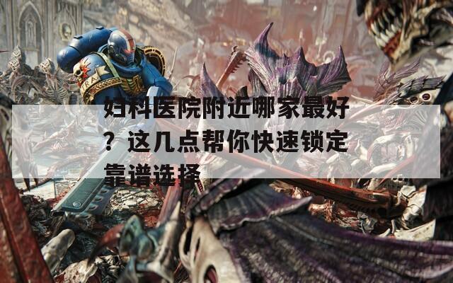 妇科医院附近哪家最好？这几点帮你快速锁定靠谱选择