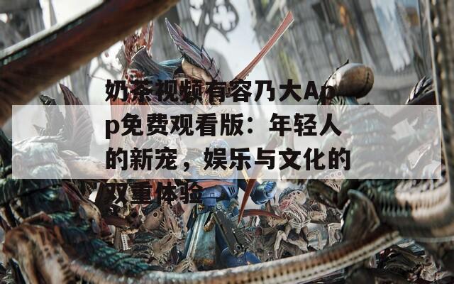 奶茶视频有容乃大App免费观看版：年轻人的新宠，娱乐与文化的双重体验