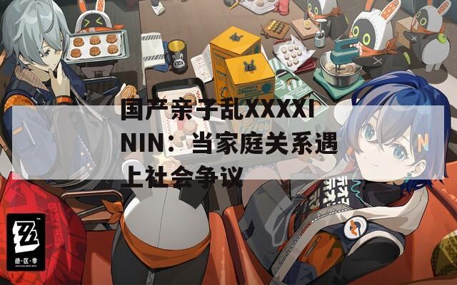 国产亲子乱XXXXININ：当家庭关系遇上社会争议  第1张