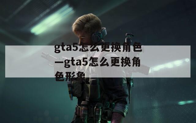 gta5怎么更换角色—gta5怎么更换角色形象  第1张
