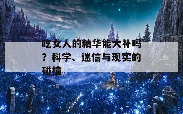 吃女人的精华能大补吗？科学、迷信与现实的碰撞  第1张